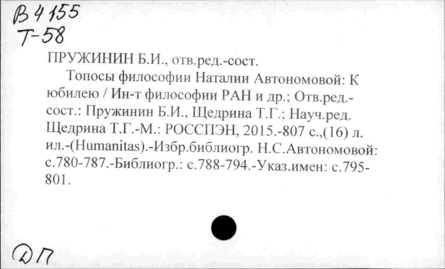 ﻿ПРУЖИНИВ Б.И., отв.ред.-сост.
Топосы философии Наталии Автономовой: К юбилею / Ин-т философии РАН и др.; Отв.ред.-сост.: Пружинин Б.И., Щедрина Т.Г.; Науч.ред. Щедрина Т.Г.-М.: РОССПЭН, 2015.-807 с.,(16) л. ил.-(Нитапйа8).-Избр.библиогр. Н.С. Автономовой: с.780-787.-Библиогр.: с.788-794.-Указ.имен: с.795-801.